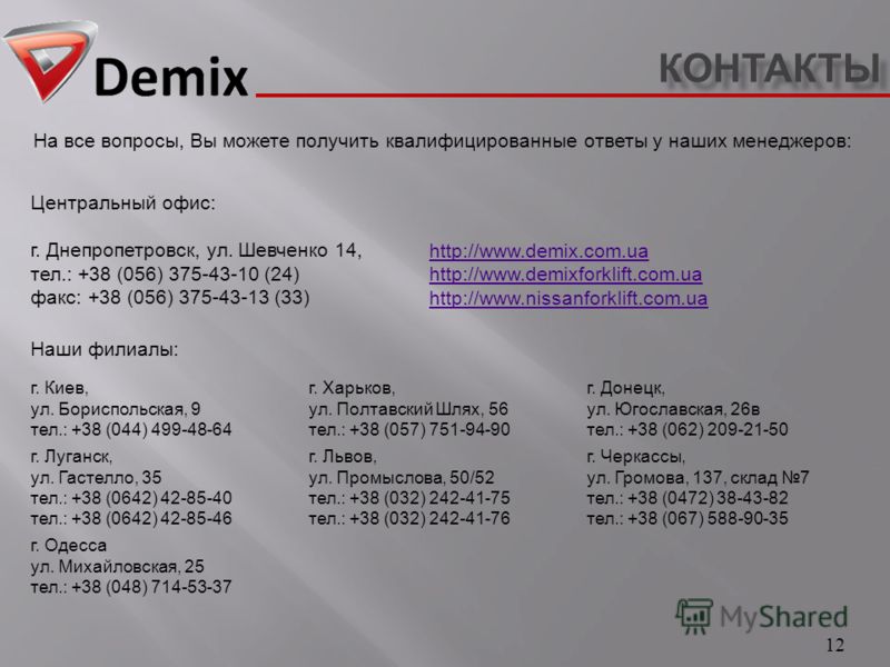 КОНТАКТЫ 12 На все вопросы, Вы можете получить квалифицированные ответы у наших менеджеров : http://www.demix.com.ua http://www.demixforklift.com.ua http://www.nissanforklift.com.ua Наши филиалы : г. Киев, ул. Бориспольская, 9 тел.: +38 (044) 499-48-