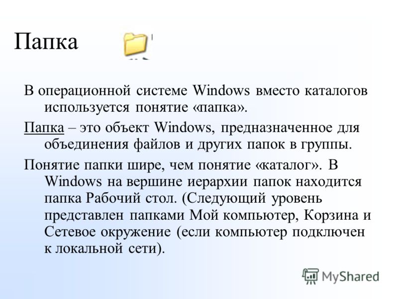 Папка В операционной системе Windows вместо каталогов используется понятие «папка». Папка – это объект Windows, предназначенное для объединения файлов и других папок в группы. Понятие папки шире, чем понятие «каталог». В Windows на вершине иерархии п