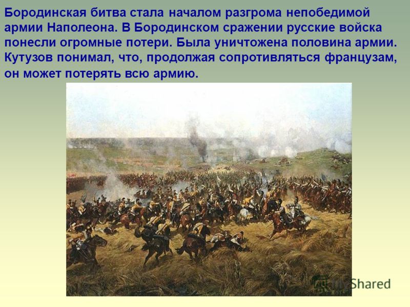 Бородинская битва стала началом разгрома непобедимой армии Наполеона. В Бородинском сражении русские войска понесли огромные потери. Была уничтожена половина армии. Кутузов понимал, что, продолжая сопротивляться французам, он может потерять всю армию