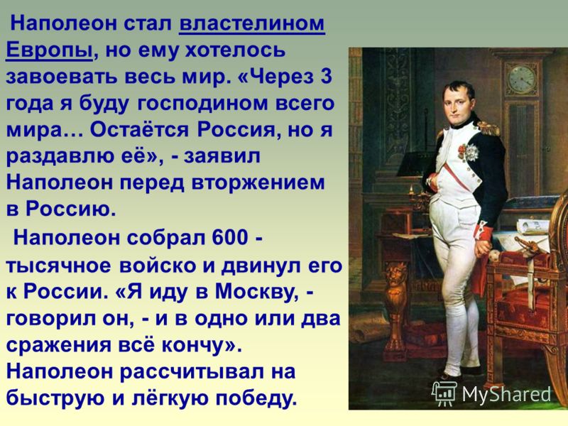 Наполеон собрал 600 - тысячное войско и двинул его к России. «Я иду в Москву, - говорил он, - и в одно или два сражения всё кончу». Наполеон рассчитывал на быструю и лёгкую победу. Наполеон стал властелином Европы, но ему хотелось завоевать весь мир.
