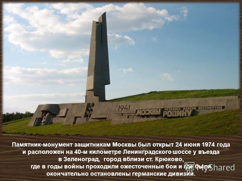 Памятник - монумент защитникам Москвы был открыт 24 июня 1974 года и расположен на 40- м километре Ленинградского шоссе у въезда в Зеленоград, город вблизи ст. Крюково, где в годы войны проходили ожесточенные бои и где были окончательно остановлены г