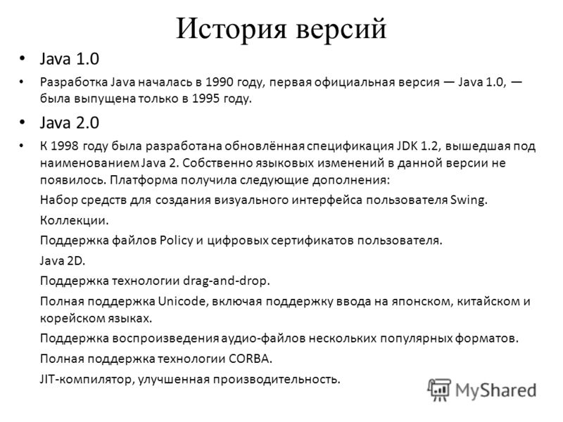 История версий Java 1.0 Разработка Java началась в 1990 году, первая официальная версия Java 1.0, была выпущена только в 1995 году. Java 2.0 К 1998 году была разработана обновлённая спецификация JDK 1.2, вышедшая под наименованием Java 2. Собственно 