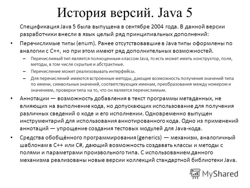 История версий. Java 5 Спецификация Java 5 была выпущена в сентябре 2004 года. В данной версии разработчики внесли в язык целый ряд принципиальных дополнений: Перечислимые типы (enum). Ранее отсутствовавшие в Java типы оформлены по аналогии с C++, но