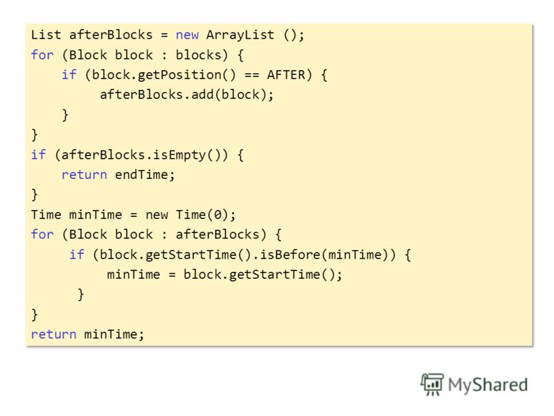 List afterBlocks = new ArrayList (); for (Block block : blocks) { if (block.getPosition() == AFTER) { afterBlocks.add(block); } if (afterBlocks.isEmpty()) { return endTime; } Time minTime = new Time(0); for (Block block : afterBlocks) { if (block.get