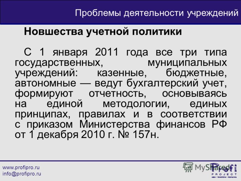 www.profipro.ru info@profipro.ru Проблемы деятельности учреждений Новшества учетной политики С 1 января 2011 года все три типа государственных, муниципальных учреждений: казенные, бюджетные, автономные ведут бухгалтерский учет, формируют отчетность, 