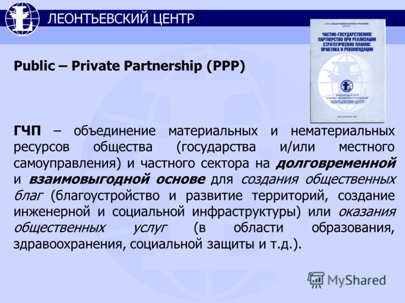 Public – Private Partnership (PPP) ГЧП – объединение материальных и нематериальных ресурсов общества (государства и/или местного самоуправления) и частного сектора на долговременной и взаимовыгодной основе для создания общественных благ (благоустройс