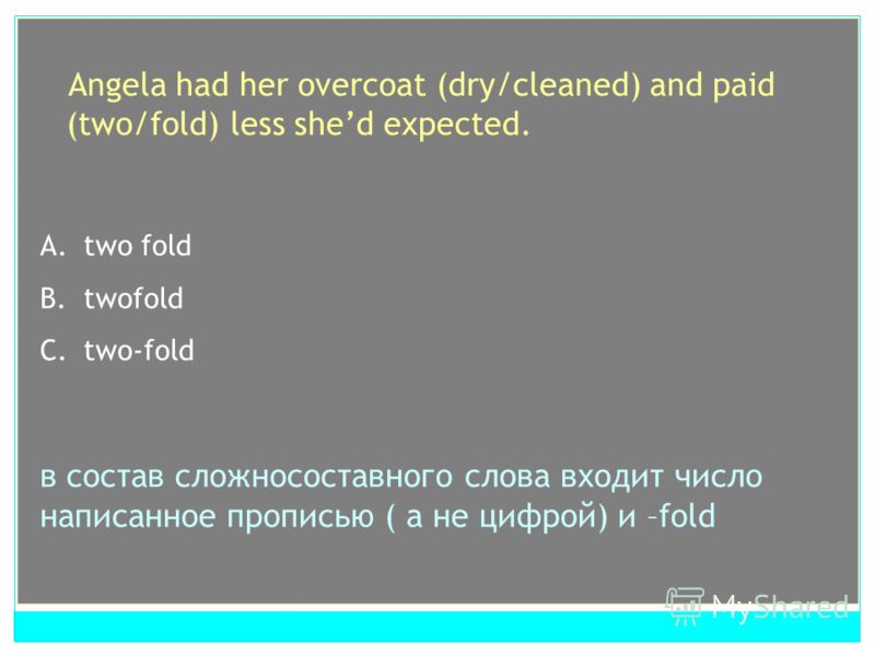 Angela had her overcoat (dry/cleaned) and paid (two/fold) less shed expected. A. dry cleaned B. drycleaned C. dry - cleaned cложносоставной глагол A.two fold B.twofold C.two-fold в состав сложносоставного слова входит число написанное прописью ( а не
