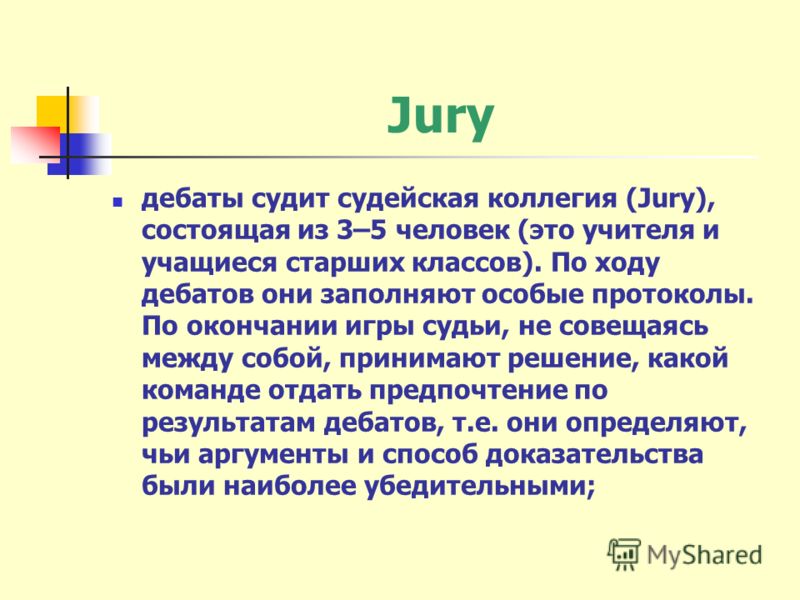 Jury дебаты судит судейская коллегия (Jury), состоящая из 3–5 человек (это учителя и учащиеся старших классов). По ходу дебатов они заполняют особые протоколы. По окончании игры судьи, не совещаясь между собой, принимают решение, какой команде отдать