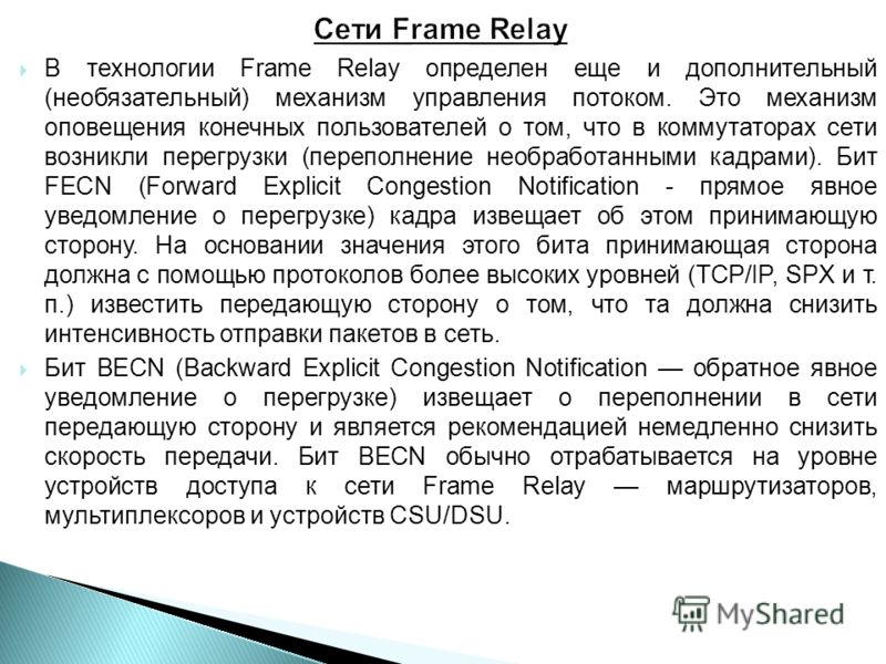 В технологии Frame Relay определен еще и дополнительный (необязательный) механизм управления потоком. Это механизм оповещения конечных пользователей о том, что в коммутаторах сети возникли перегрузки (переполнение необработанными кадрами). Бит FECN (