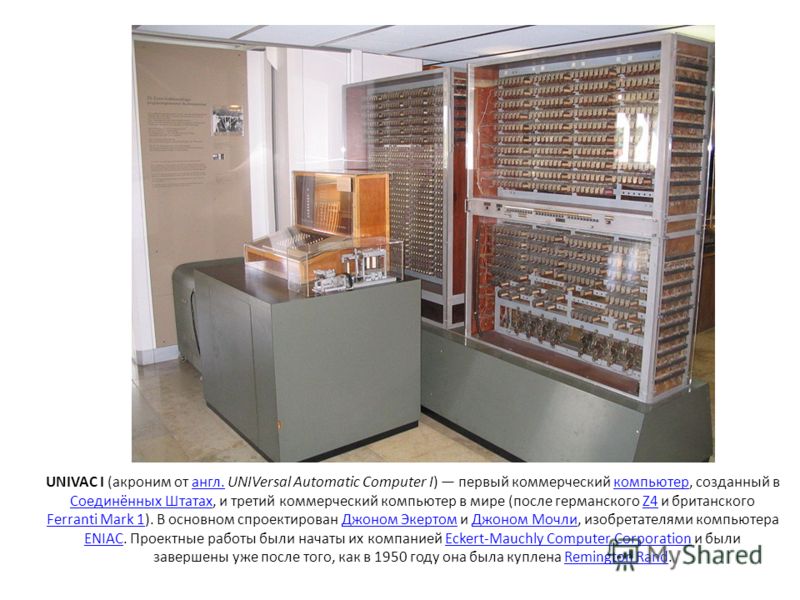 UNIVAC I (акроним от англ. UNIVersal Automatic Computer I) первый коммерческий компьютер, созданный в Соединённых Штатах, и третий коммерческий компьютер в мире (после германского Z4 и британского Ferranti Mark 1). В основном спроектирован Джоном Эке