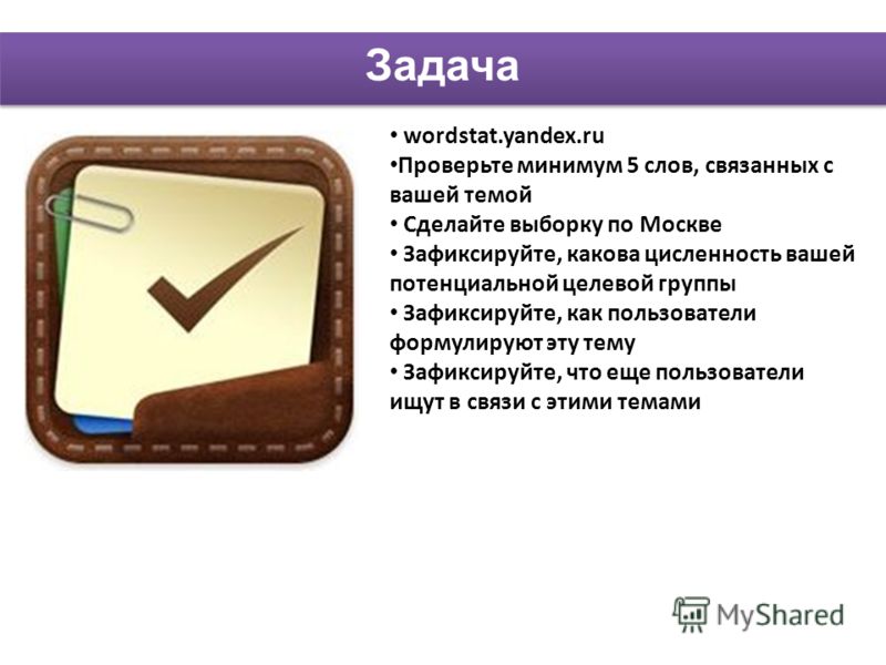 wordstat.yandex.ru Проверьте минимум 5 слов, связанных с вашей темой Сделайте выборку по Москве Зафиксируйте, какова цисленность вашей потенциальной целевой группы Зафиксируйте, как пользователи формулируют эту тему Зафиксируйте, что еще пользователи