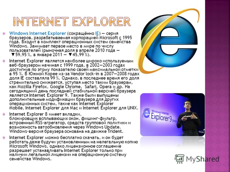 Windows Internet Explorer (сокращённо IE) серия браузеров, разрабатываемая корпорацией Microsoft с 1995 года. Входит в комплект операционных систем семейства Windows. Занимает первое место в мире по числу пользователей (рыночная доля в апреле 2010 го