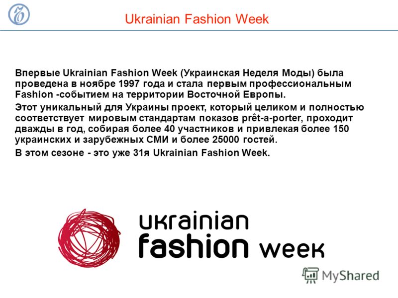 Ukrainian Fashion Week Впервые Ukrainian Fashion Week (Украинская Неделя Моды) была проведена в ноябре 1997 года и стала первым профессиональным Fashion -событием на территории Восточной Европы. Этот уникальный для Украины проект, который целиком и п