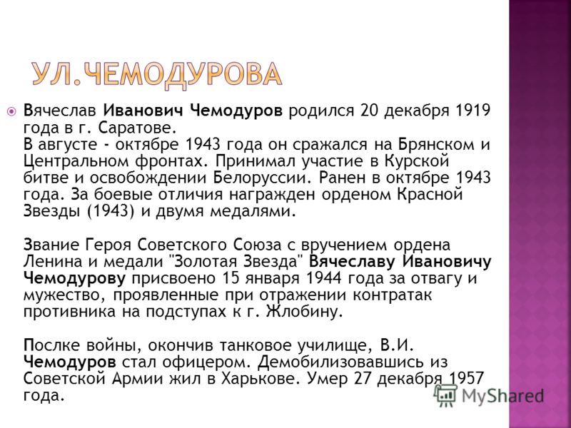 Вячеслав Иванович Чемодуров родился 20 декабря 1919 года в г. Саратове. В августе - октябре 1943 года он сражался на Брянском и Центральном фронтах. Принимал участие в Курской битве и освобождении Белоруссии. Ранен в октябре 1943 года. За боевые отли