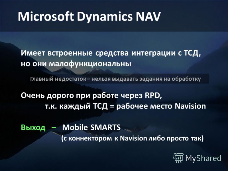 Microsoft Dynamics NAV Имеет встроенные средства интеграции с ТСД, но они малофункциональны Очень дорого при работе через RPD, т.к. каждый ТСД = рабочее место Navision Выход – Mobile SMARTS (с коннектором к Navision либо просто так) Главный недостато