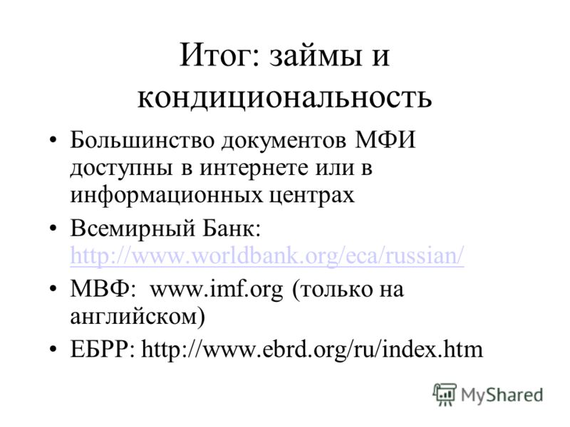 Итог: займы и кондициональность Большинство документов МФИ доступны в интернете или в информационных центрах Всемирный Банк: http://www.worldbank.org/eca/russian/ http://www.worldbank.org/eca/russian/ МВФ: www.imf.org (только на английском) ЕБРР: htt