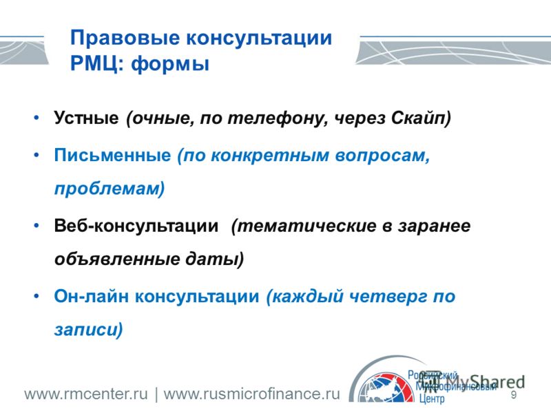 www.rmcenter.ru | www.rusmicrofinance.ru 9 Правовые консультации РМЦ: формы Устные (очные, по телефону, через Скайп) Письменные (по конкретным вопросам, проблемам) Веб-консультации (тематические в заранее объявленные даты) Он-лайн консультации (кажды