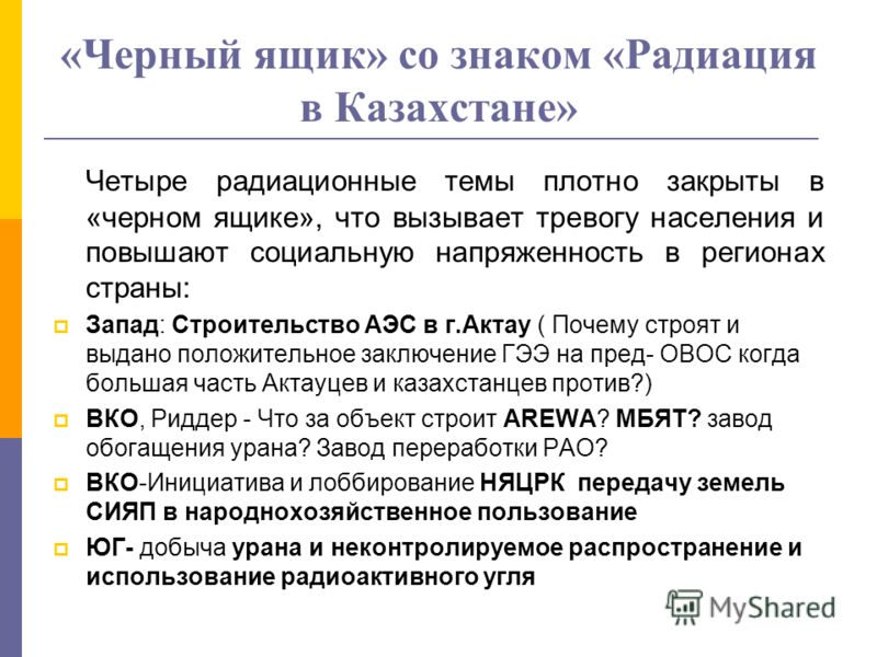 «Черный ящик» со знаком «Радиация в Казахстане» Четыре радиационные темы плотно закрыты в «черном ящике», что вызывает тревогу населения и повышают социальную напряженность в регионах страны: Запад: Строительство АЭС в г.Актау ( Почему строят и выдан