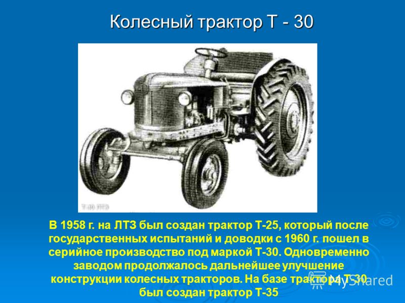 Колесный трактор Т - 30 Колесный трактор Т - 30 В 1958 г. на ЛТЗ был создан трактор Т-25, который после государственных испытаний и доводки с 1960 г. пошел в серийное производство под маркой Т-30. Одновременно заводом продолжалось дальнейшее улучшени