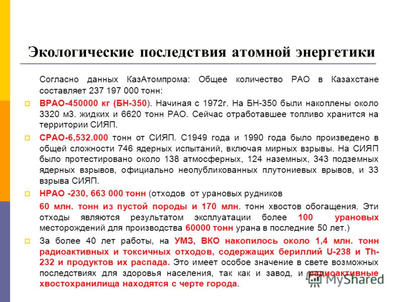 Экологические последствия атомной энергетики Согласно данных КазАтомпрома: Общее количество РАО в Казахстане составляет 237 197 000 тонн: ВРАО-450000 кг (БН-350). Начиная с 1972г. На БН-350 были накоплены около 3320 м3. жидких и 6620 тонн РАО. Сейчас
