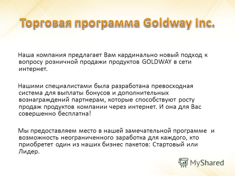 Наша компания предлагает Вам кардинально новый подход к вопросу розничной продажи продуктов GOLDWAY в сети интернет. Нашими специалистами была разработана превосходная система для выплаты бонусов и дополнительных вознаграждений партнерам, которые спо