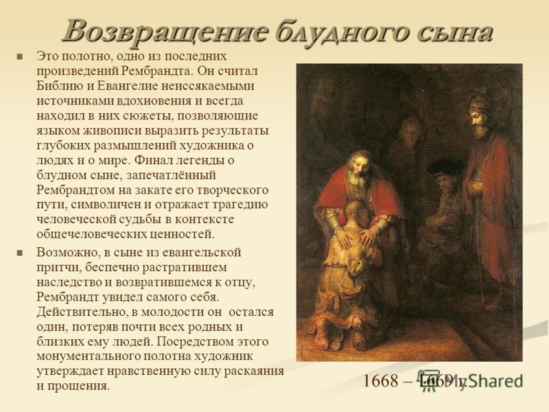 Возвращение блудного сына Это полотно, одно из последних произведений Рембрандта. Он считал Библию и Евангелие неиссякаемыми источниками вдохновения и всегда находил в них сюжеты, позволяющие языком живописи выразить результаты глубоких размышлений х