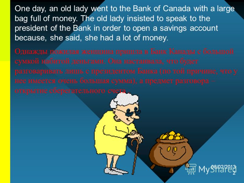 08/02/2013 2 One day, an old lady went to the Bank of Canada with a large bag full of money. The old lady insisted to speak to the president of the Bank in order to open a savings account because, she said, she had a lot of money. Однажды пожилая жен