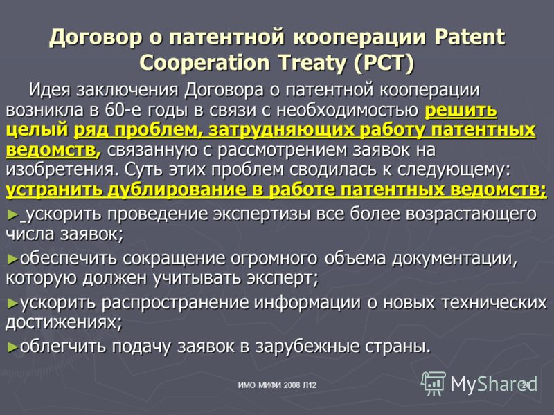 ИМО МИФИ 2008 Л1226 Договор о патентной кооперации Patent Cooperation Treaty (PCT) Идея заключения Договора о патентной кооперации возникла в 60-е годы в связи с необходимостью решить целый ряд проблем, затрудняющих работу патентных ведомств, связанн
