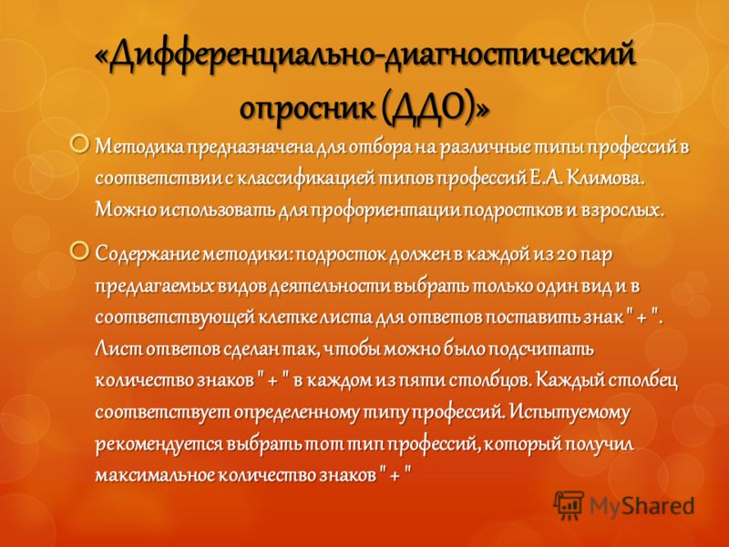 «Дифференциально-диагностический опросник (ДДО)» Методика предназначена для отбора на различные типы профессий в соответствии с классификацией типов профессий Е.А. Климова. Можно использовать для профориентации подростков и взрослых. Методика предназ