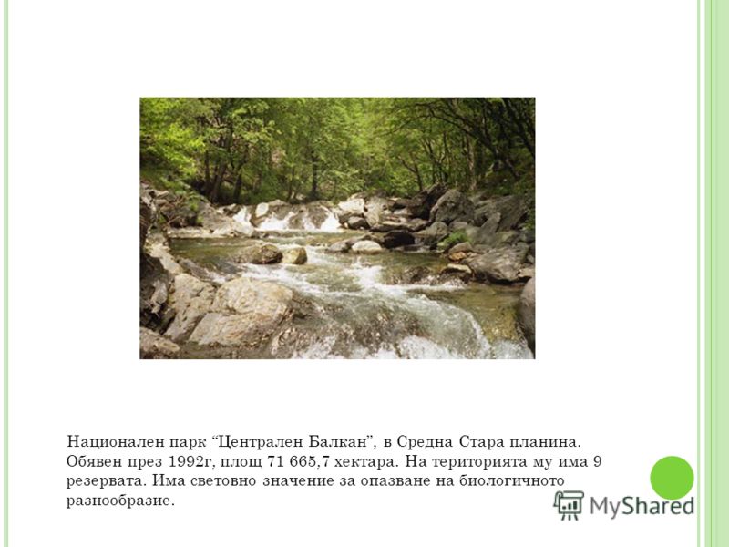 Национален парк Централен Балкан, в Средна Стара планина. Обявен през 1992г, площ 71 665,7 хектара. На територията му има 9 резервата. Има световно значение за опазване на биологичното разнообразие.