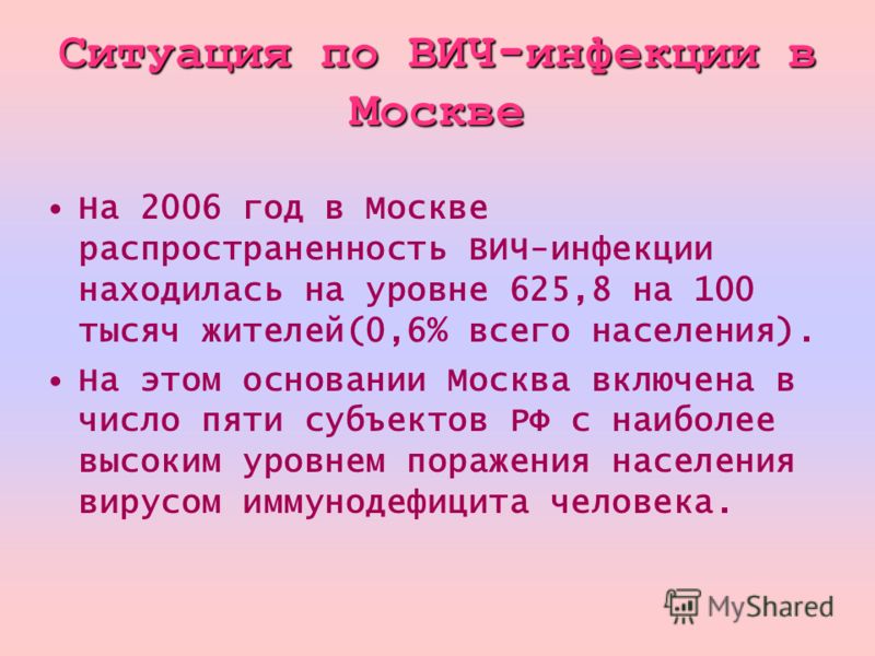 Ситуация по ВИЧ - инфекции в Москве На 2006 год в Москве распространенность ВИЧ-инфекции находилась на уровне 625,8 на 100 тысяч жителей(0,6% всего населения). На этом основании Москва включена в число пяти субъектов РФ с наиболее высоким уровнем пор