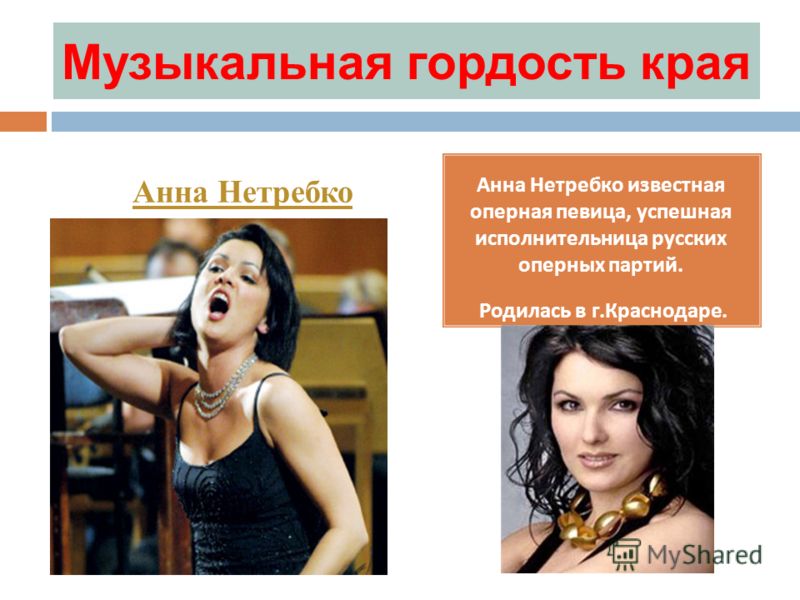 Музыкальная гордость края Анна Нетребко известная оперная певица, успешная исполнительница русских оперных партий. Родилась в г.Краснодаре. Анна Нетребко