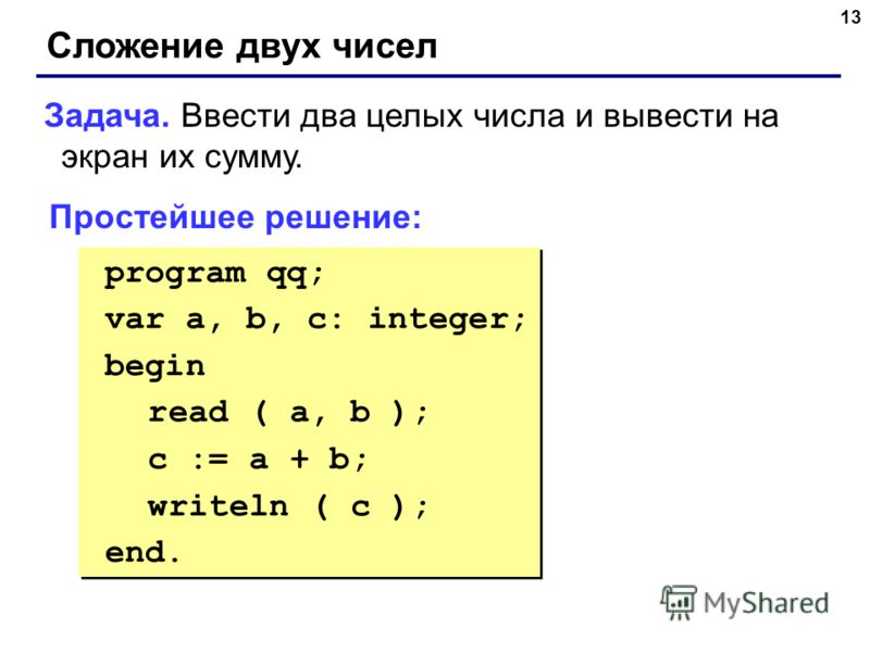 13 Сложение двух чисел Задача. Ввести два целых числа и вывести на экран их сумму. Простейшее решение: program qq; var a, b, c: integer; begin read ( a, b ); c := a + b; writeln ( c ); end. program qq; var a, b, c: integer; begin read ( a, b ); c := 
