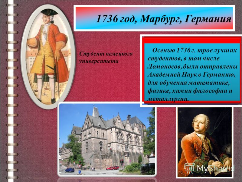 1736 год, Марбург, Германия Студент немецкого университета Осенью 1736 г. трое лучших студентов, в том числе Ломоносов, были отправлены Академией Наук в Германию, для обучения математике, физике, химии философии и металлургии.