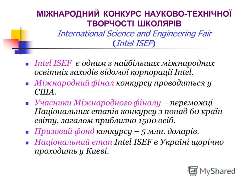 МІЖНАРОДНИЙ КОНКУРС НАУКОВО-ТЕХНІЧНОЇ ТВОРЧОСТІ ШКОЛЯРІВ International Science and Engineering Fair ( Intel ISEF ) Intel ISEF є одним з найбільших міжнародних освітніх заходів відомої корпорації Intel. Міжнародний фінал конкурсу проводиться у США. Уч