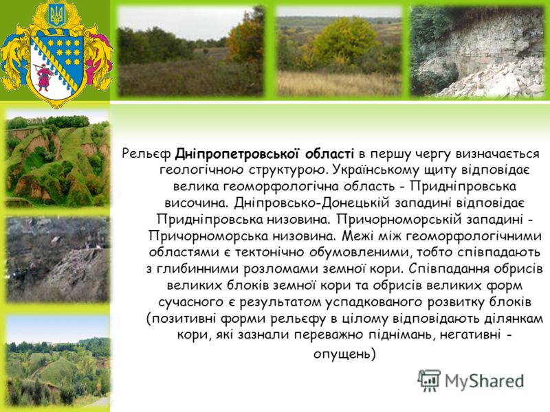 Рельєф Дніпропетровської області в першу чергу визначається геологічною структурою. Українському щиту відповідає велика геоморфологічна область - Придніпровська височина. Дніпровсько-Донецькій западині відповідає Придніпровська низовина. Причорноморс