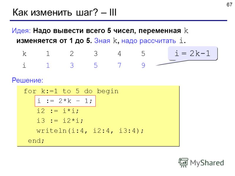 67 Как изменить шаг? – III Идея: Надо вывести всего 5 чисел, переменная k изменяется от 1 до 5. Зная k, надо рассчитать i. Решение: k12345 i13579 i = 2k-1 for k:=1 to 5 do begin ??? i2 := i*i; i3 := i2*i; writeln(i:4, i2:4, i3:4); end; for k:=1 to 5 