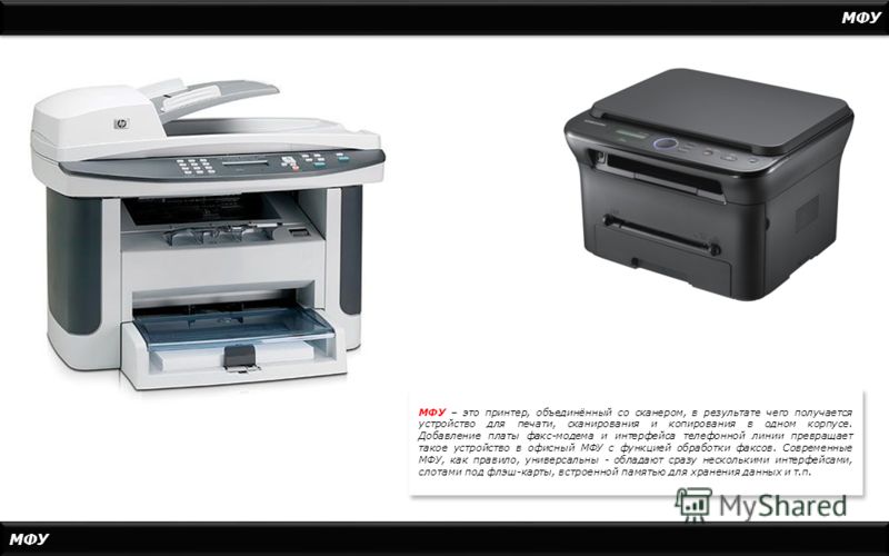 МФУ МФУ – это принтер, объединённый со сканером, в результате чего получается устройство для печати, сканирования и копирования в одном корпусе. Добавление платы факс-модема и интерфейса телефонной линии превращает такое устройство в офисный МФУ с фу