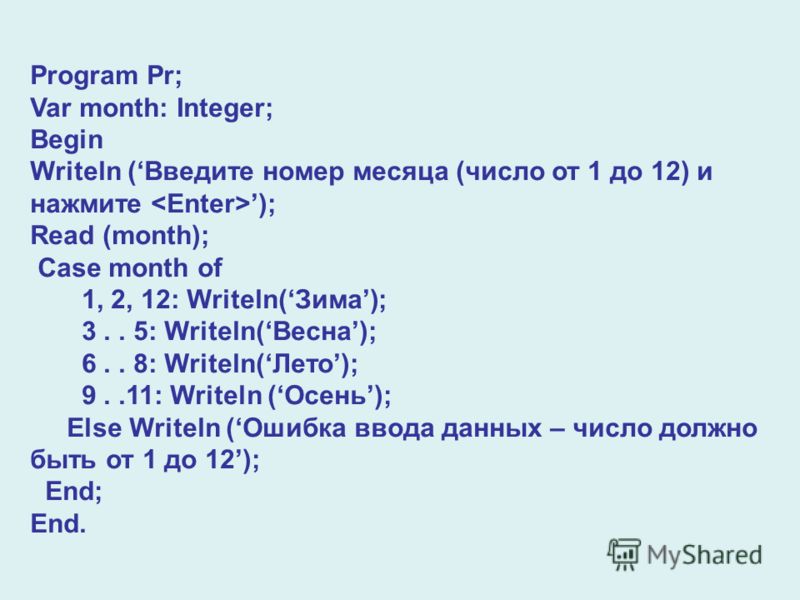 Program Pr; Var month: Integer; Begin Writeln (Введите номер месяца (число от 1 до 12) и нажмите ); Read (month); Case month of 1, 2, 12: Writeln(Зима); 3.. 5: Writeln(Весна); 6.. 8: Writeln(Лето); 9..11: Writeln (Осень); Else Writeln (Ошибка ввода д