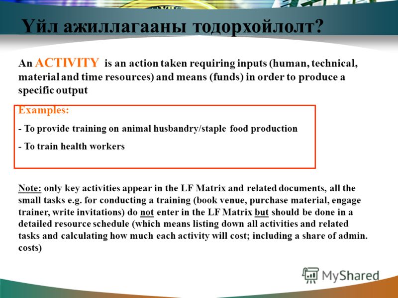 Үйл ажиллагааны тодорхойлолт? An ACTIVITY is an action taken requiring inputs (human, technical, material and time resources) and means (funds) in order to produce a specific output Examples: - To provide training on animal husbandry/staple food prod