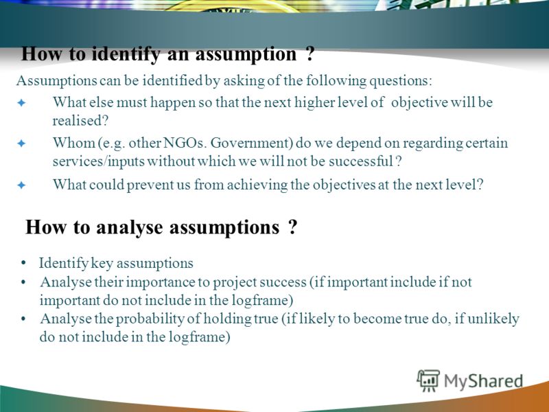How to identify an assumption ? Assumptions can be identified by asking of the following questions: What else must happen so that the next higher level of objective will be realised? Whom (e.g. other NGOs. Government) do we depend on regarding certai