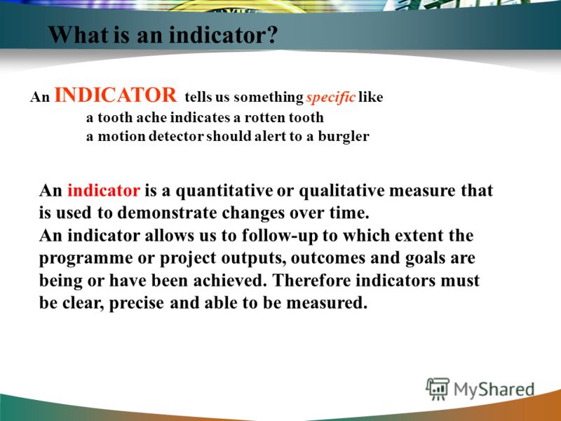 What is an indicator? An INDICATOR tells us something specific like a tooth ache indicates a rotten tooth a motion detector should alert to a burgler An indicator is a quantitative or qualitative measure that is used to demonstrate changes over time.