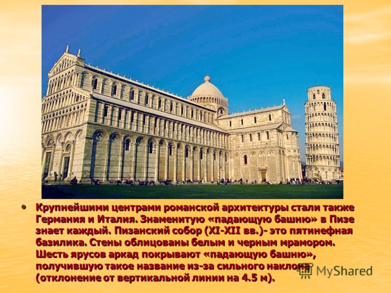 Крупнейшими центрами романской архитектуры стали также Германия и Италия. Знаменитую «падающую башню» в Пизе знает каждый. Пизанский собор (XI-XII вв.)- это пятинефная базилика. Стены облицованы белым и черным мрамором. Шесть ярусов аркад покрывают «