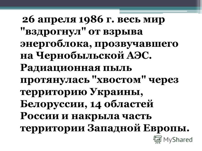 26 апреля 1986 г. весь мир вздрогнул от взрыва энергоблока, прозвучавшего на Чернобыльской АЭС. Радиационная пыль протянулась хвостом через территорию Украины, Белоруссии, 14 областей России и накрыла часть территории Западной Европы.