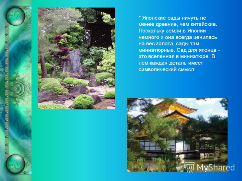 * Японские сады ничуть не менее древние, чем китайские. Поскольку земли в Японии немного и она всегда ценилась на вес золота, сады там миниатюрные. Сад для японца - это вселенная в миниатюре. В нем каждая деталь имеет символический смысл.