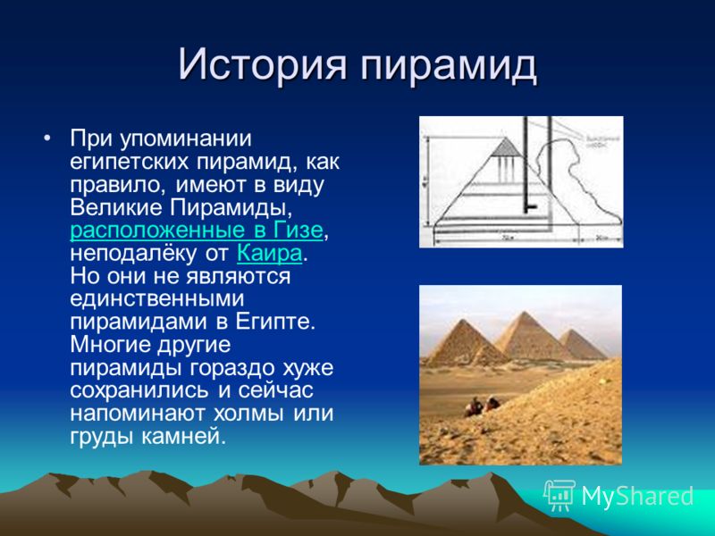 История пирамид При упоминании египетских пирамид, как правило, имеют в виду Великие Пирамиды, расположенные в Гизе, неподалёку от Каира. Но они не являются единственными пирамидами в Египте. Многие другие пирамиды гораздо хуже сохранились и сейчас н