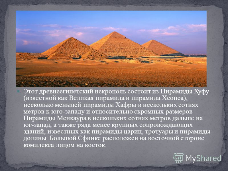 Этот древнеегипетский некрополь состоит из Пирамиды Хуфу (известной как Великая пирамида и пирамида Хеопса), несколько меньшей пирамиды Хафры в нескольких сотнях метров к юго-западу и относительно скромных размеров Пирамиды Менкаура в нескольких сотн
