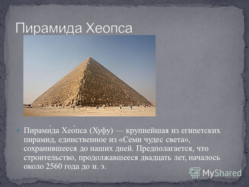 Пирами́да Хео́пса (Хуфу) крупнейшая из египетских пирамид, единственное из «Семи чудес света», сохранившееся до наших дней. Предполагается, что строительство, продолжавшееся двадцать лет, началось около 2560 года до н. э.