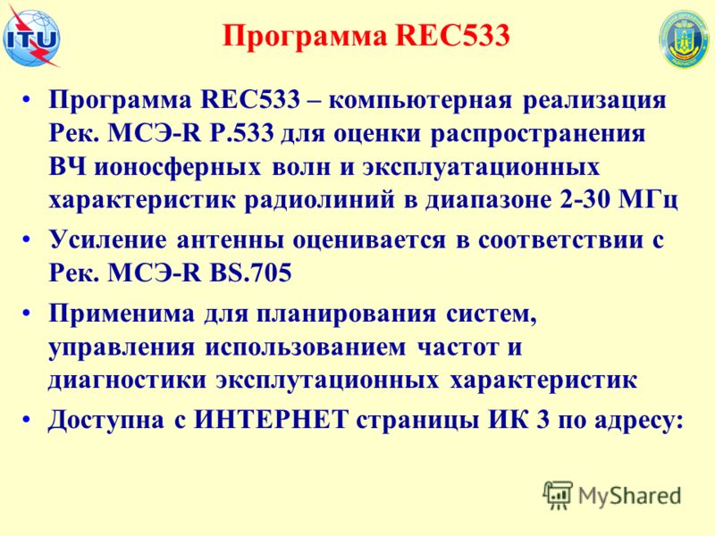 Программа REC533 Программа REC533 – компьютерная реализация Рек. МСЭ-R Р.533 для оценки распространения ВЧ ионосферных волн и эксплуатационных характеристик радиолиний в диапазоне 2-30 МГц Усиление антенны оценивается в соответствии с Рек. МСЭ-R BS.7