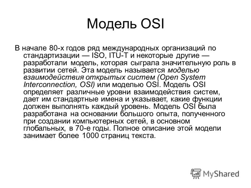 Модель OSI В начале 80-х годов ряд международных организаций по стандартизации ISO, ITU-T и некоторые другие разработали модель, которая сыграла значительную роль в развитии сетей. Эта модель называется моделью взаимодействия открытых систем (Open Sy